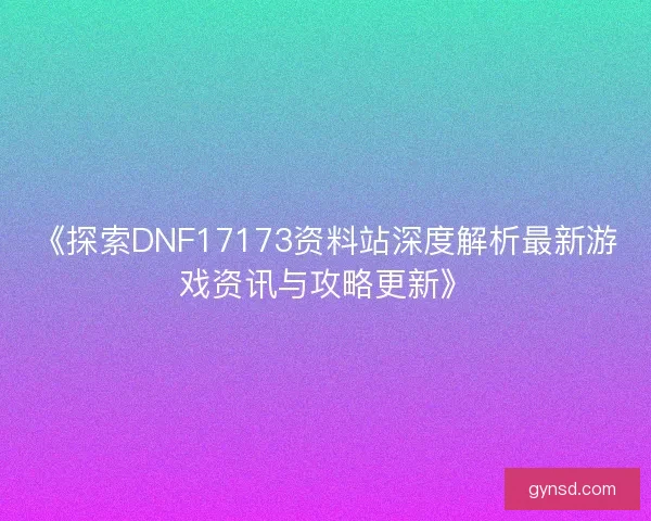 《探索DNF17173资料站深度解析最新游戏资讯与攻略更新》