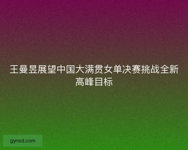 王曼昱展望中国大满贯女单决赛挑战全新高峰目标