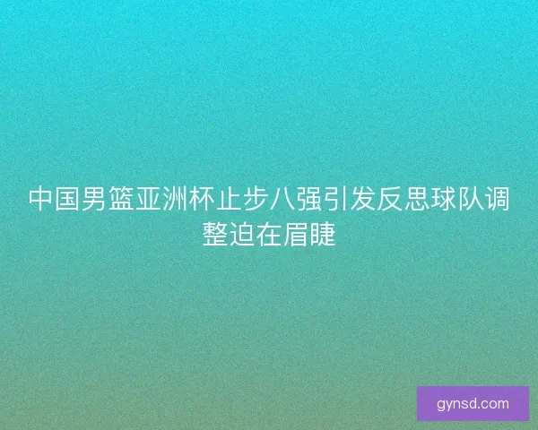 中国男篮亚洲杯止步八强引发反思球队调整迫在眉睫