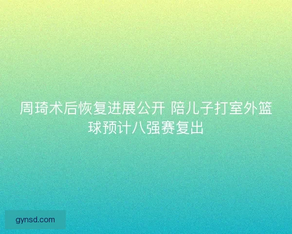 周琦术后恢复进展公开 陪儿子打室外篮球预计八强赛复出