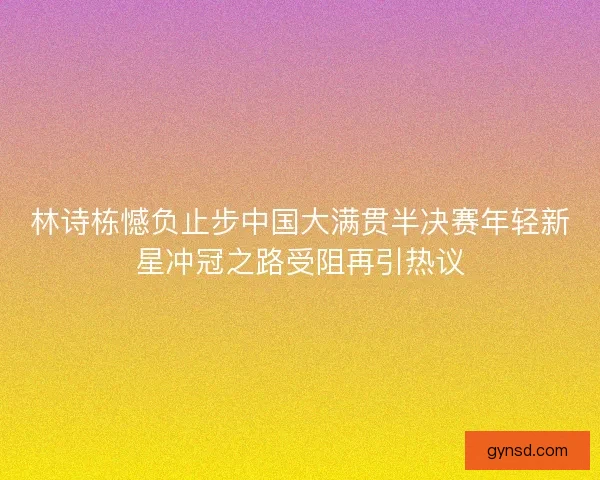 林诗栋憾负止步中国大满贯半决赛年轻新星冲冠之路受阻再引热议