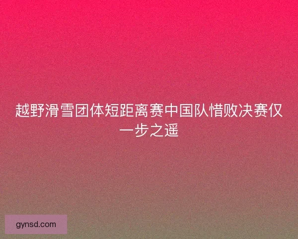 越野滑雪团体短距离赛中国队惜败决赛仅一步之遥