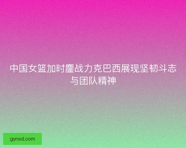 中国女篮加时鏖战力克巴西展现坚韧斗志与团队精神