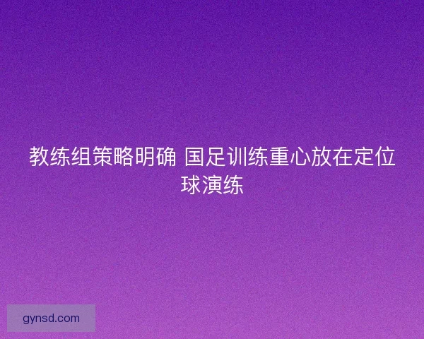 教练组策略明确 国足训练重心放在定位球演练 教练组策略明确 国足训练重心放在定位球演练