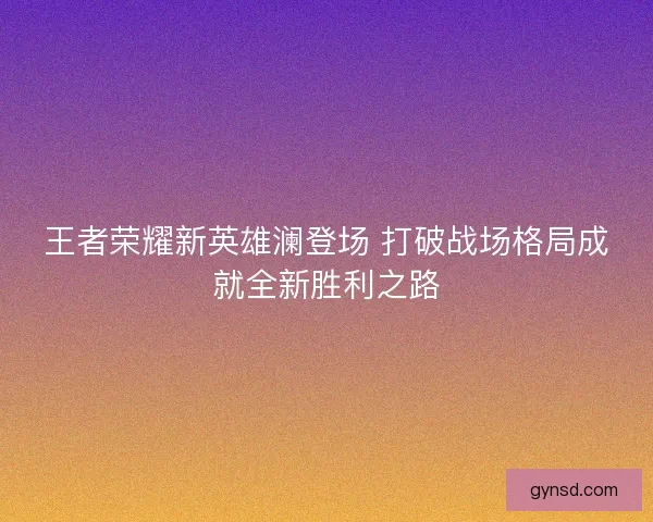 王者荣耀新英雄澜登场 打破战场格局成就全新胜利之路
