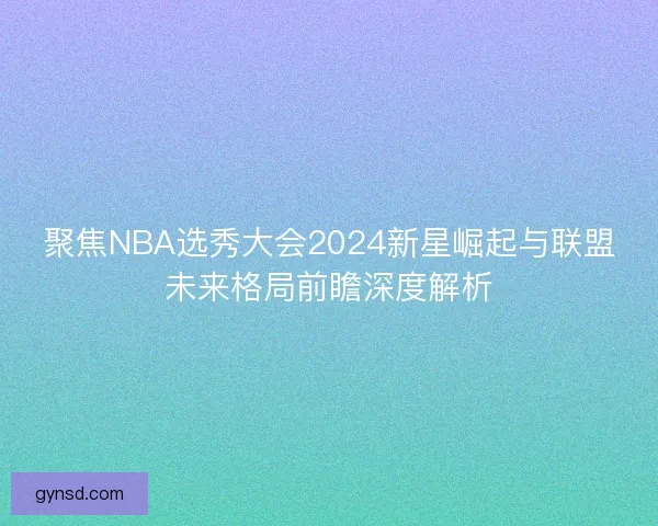 聚焦NBA选秀大会2024新星崛起与联盟未来格局前瞻深度解析
