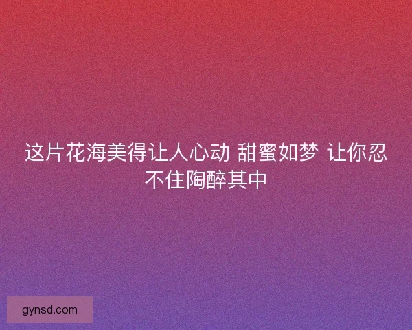 这片花海美得让人心动 甜蜜如梦 让你忍不住陶醉其中