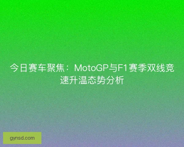 今日赛车聚焦：MotoGP与F1赛季双线竞速升温态势分析