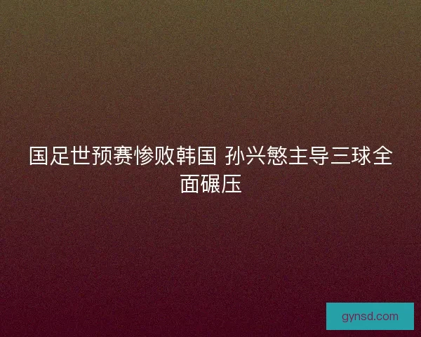 国足世预赛惨败韩国 孙兴慜主导三球全面碾压