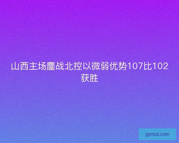 山西主场鏖战北控以微弱优势107比102获胜