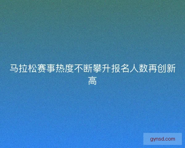 马拉松赛事热度不断攀升报名人数再创新高