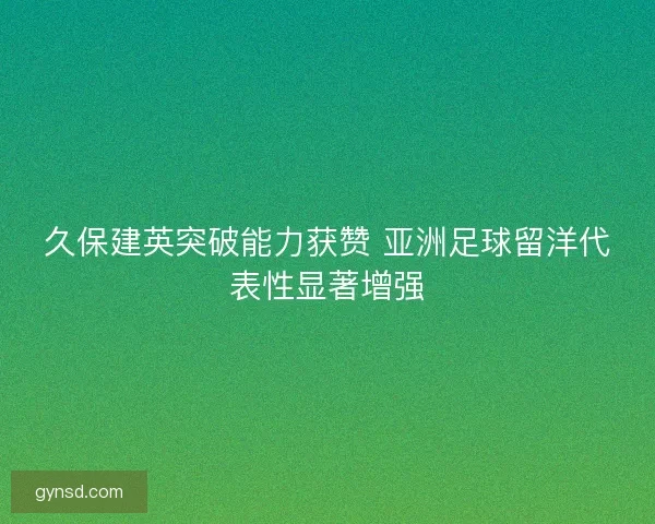 久保建英突破能力获赞 亚洲足球留洋代表性显著增强 久保建英突破能力获赞 亚洲足球留洋代表性显著增强