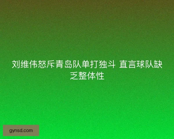 刘维伟怒斥青岛队单打独斗 直言球队缺乏整体性 刘维伟怒斥青岛队单打独斗 直言球队缺乏整体性
