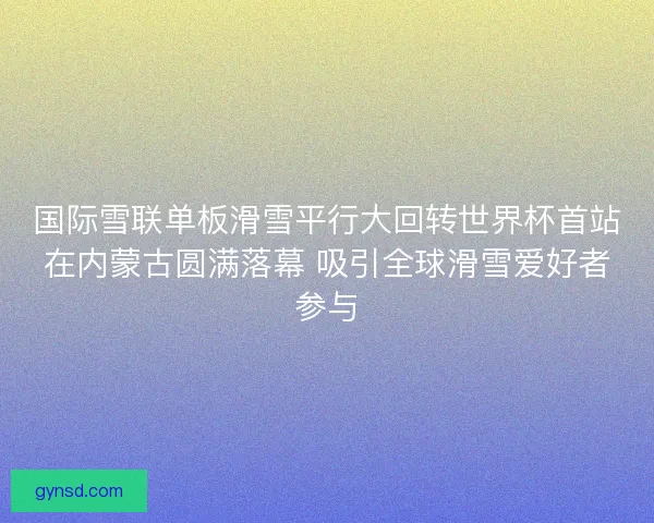 国际雪联单板滑雪平行大回转世界杯首站在内蒙古圆满落幕 吸引全球滑雪爱好者参与