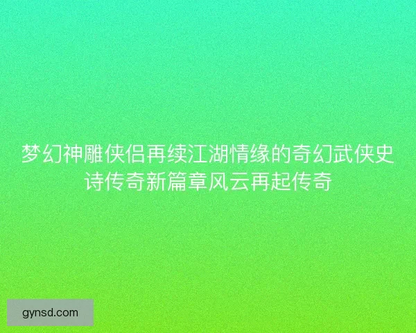 梦幻神雕侠侣再续江湖情缘的奇幻武侠史诗传奇新篇章风云再起传奇