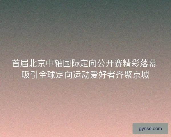 首届北京中轴国际定向公开赛精彩落幕 吸引全球定向运动爱好者齐聚京城