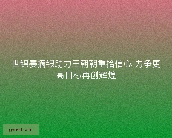 世锦赛摘银助力王朝朝重拾信心 力争更高目标再创辉煌 世锦赛摘银助力王朝朝重拾信心 力争更高目标再创辉煌
