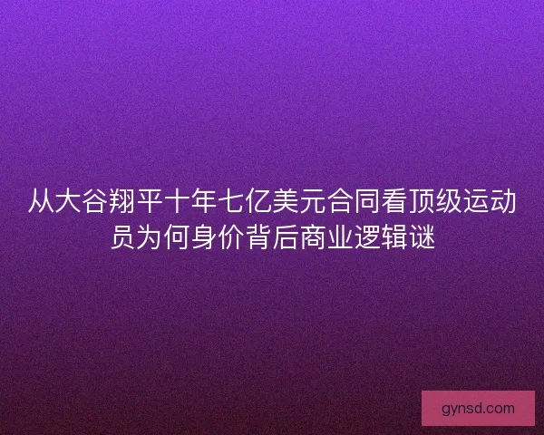 从大谷翔平十年七亿美元合同看顶级运动员为何身价背后商业逻辑谜