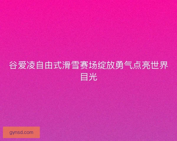 谷爱凌自由式滑雪赛场绽放勇气点亮世界目光