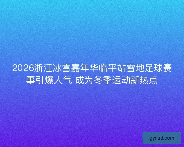 2026浙江冰雪嘉年华临平站雪地足球赛事引爆人气 成为冬季运动新热点