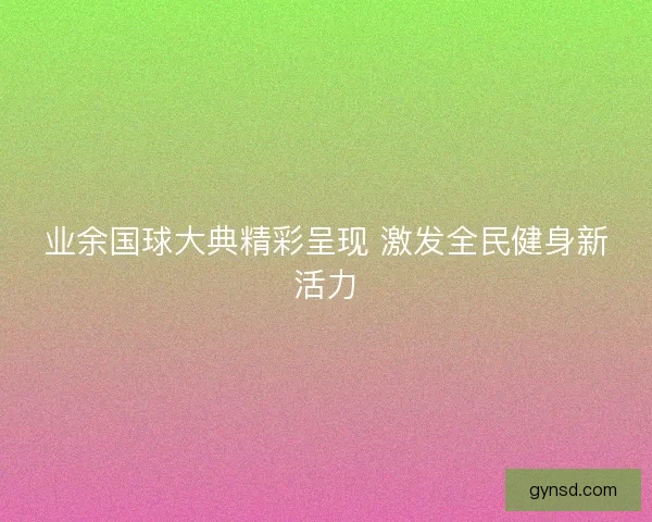 业余国球大典精彩呈现 激发全民健身新活力