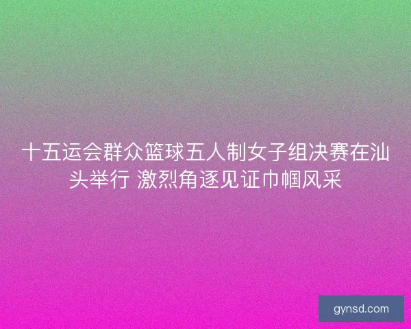 十五运会群众篮球五人制女子组决赛在汕头举行 激烈角逐见证巾帼风采