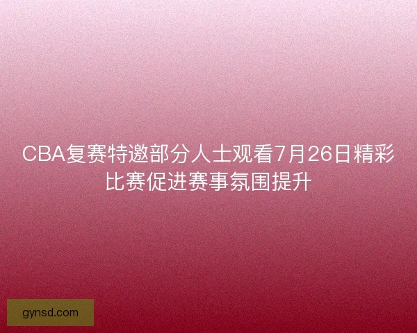 CBA复赛特邀部分人士观看7月26日精彩比赛促进赛事氛围提升