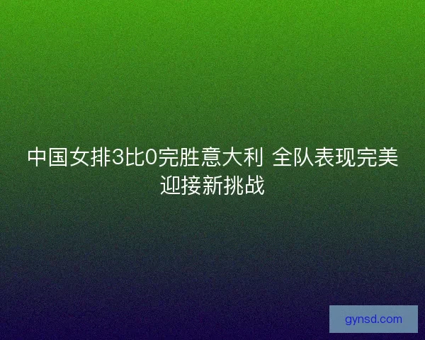 中国女排3比0完胜意大利 全队表现完美迎接新挑战