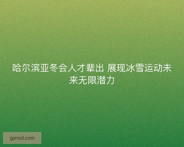 哈尔滨亚冬会人才辈出 展现冰雪运动未来无限潜力